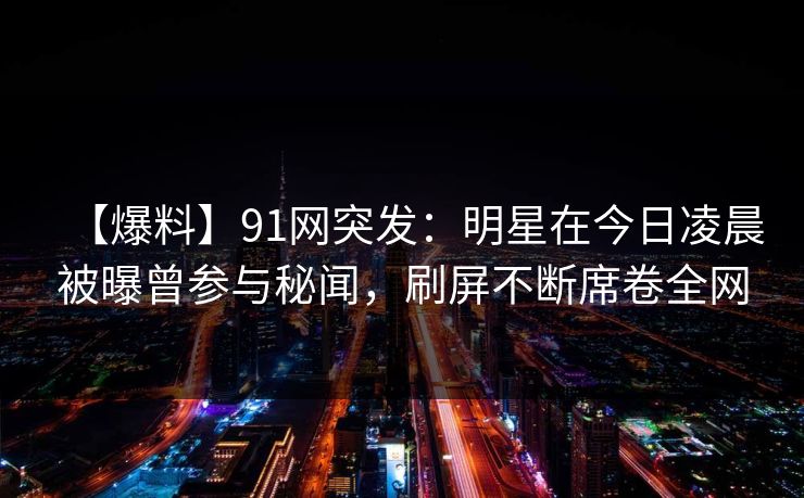 【爆料】91网突发：明星在今日凌晨被曝曾参与秘闻，刷屏不断席卷全网