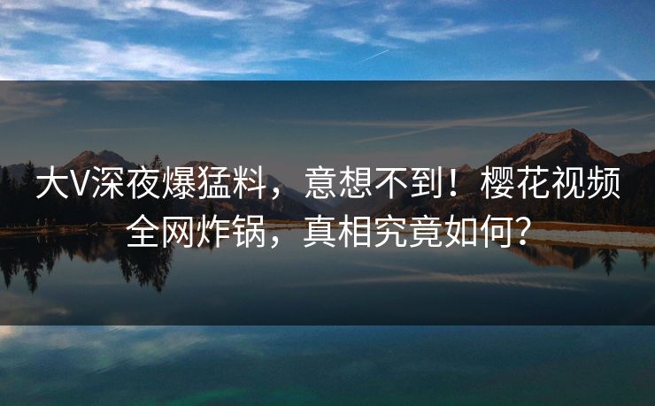 大V深夜爆猛料,意想不到!樱花视频全网炸锅,真相究竟如何? 大V深夜爆猛料,意想不到!樱花视频全网炸锅,真相究竟如何?