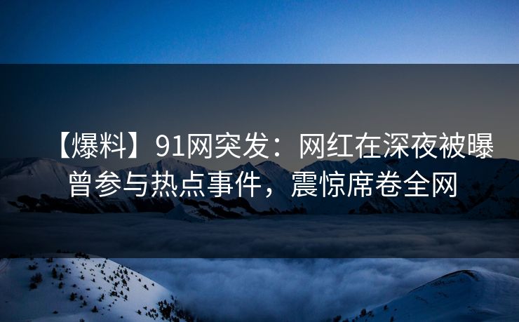 【爆料】91网突发：网红在深夜被曝曾参与热点事件，震惊席卷全网