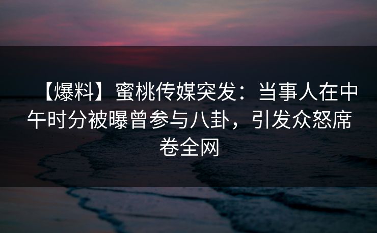 【爆料】蜜桃传媒突发：当事人在中午时分被曝曾参与八卦，引发众怒席卷全网