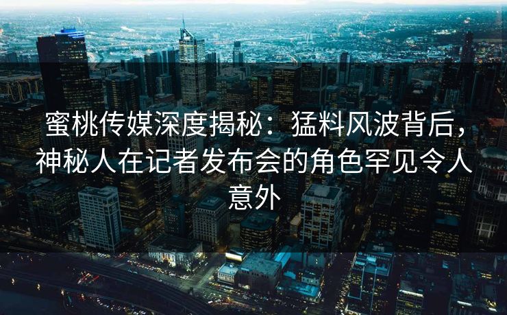 蜜桃传媒深度揭秘：猛料风波背后，神秘人在记者发布会的角色罕见令人意外