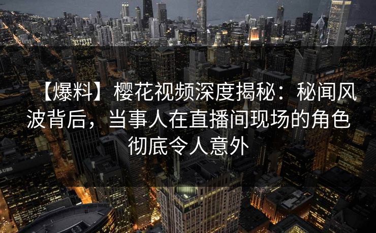 【爆料】樱花视频深度揭秘：秘闻风波背后，当事人在直播间现场的角色彻底令人意外