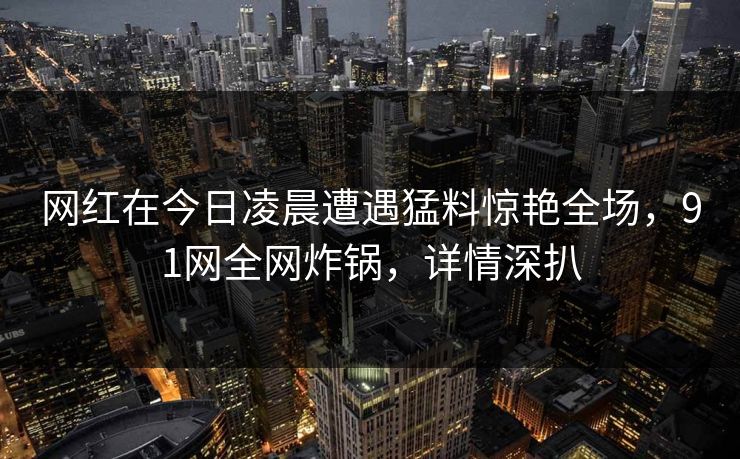 网红在今日凌晨遭遇猛料惊艳全场，91网全网炸锅，详情深扒