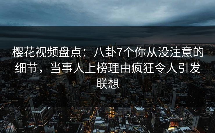 樱花视频盘点：八卦7个你从没注意的细节，当事人上榜理由疯狂令人引发联想