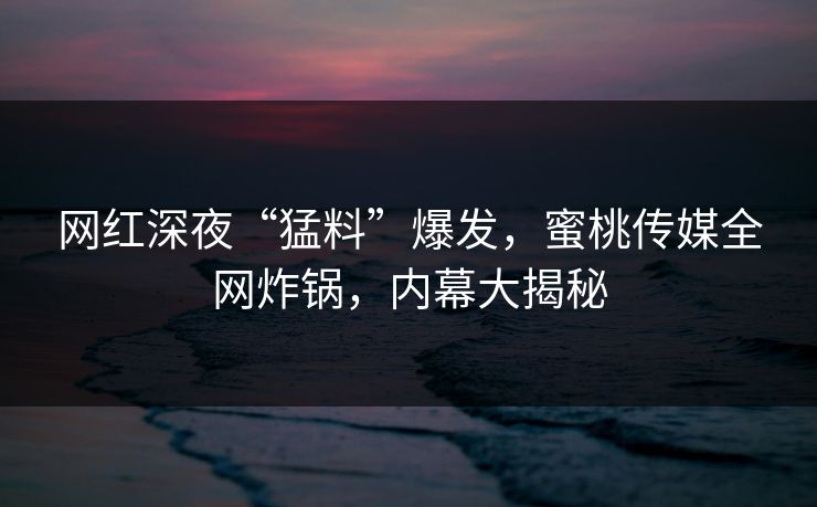 网红深夜“猛料”爆发，蜜桃传媒全网炸锅，内幕大揭秘