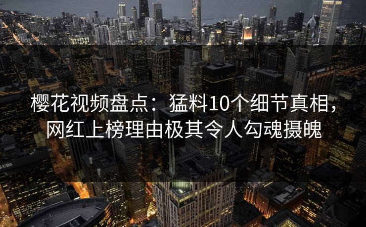 樱花视频盘点：猛料10个细节真相，网红上榜理由极其令人勾魂摄魄