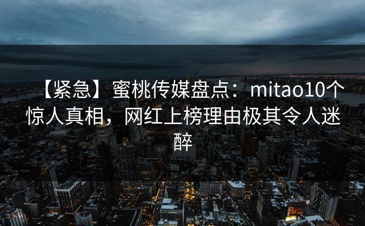 【紧急】蜜桃传媒盘点：mitao10个惊人真相，网红上榜理由极其令人迷醉