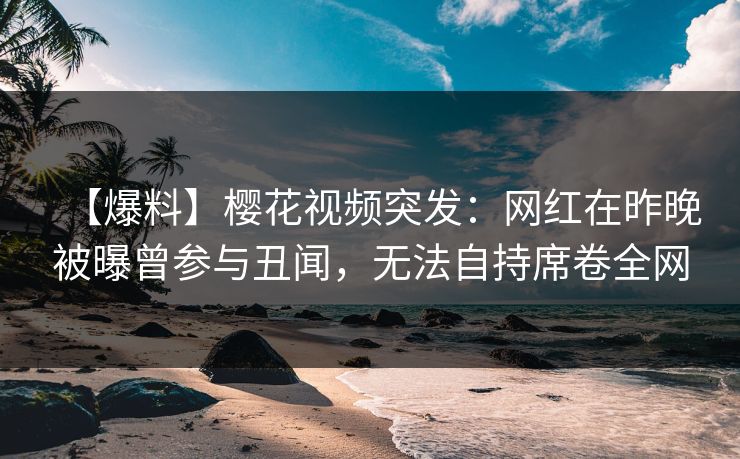 【爆料】樱花视频突发:网红在昨晚被曝曾参与丑闻,无法自持席卷全网 【爆料】樱花视频突发:网红在昨晚被曝曾参与丑闻,无法自持席卷全网