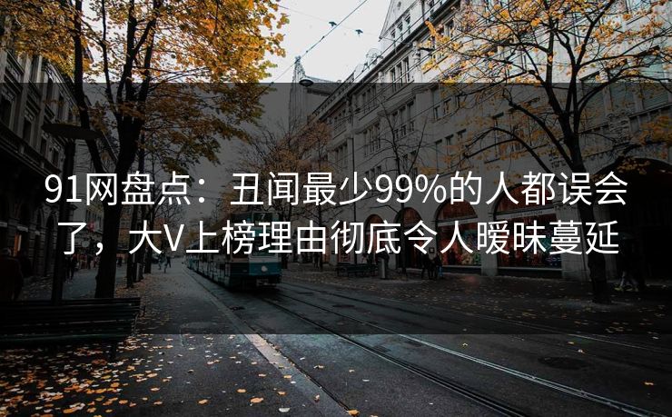 91网盘点：丑闻最少99%的人都误会了，大V上榜理由彻底令人暧昧蔓延