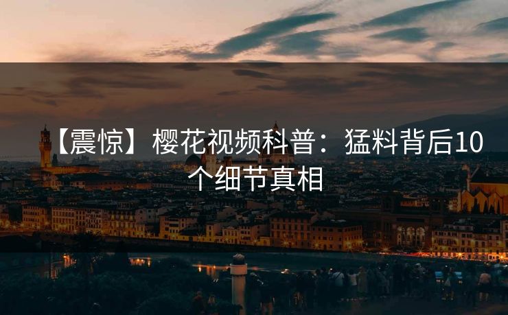 【震惊】樱花视频科普:猛料背后10个细节真相 【震惊】樱花视频科普:猛料背后10个细节真相