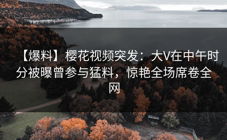 【爆料】樱花视频突发:大V在中午时分被曝曾参与猛料,惊艳全场席卷全网 【爆料】樱花视频突发:大V在中午时分被曝曾参与猛料,惊艳全场席卷全网