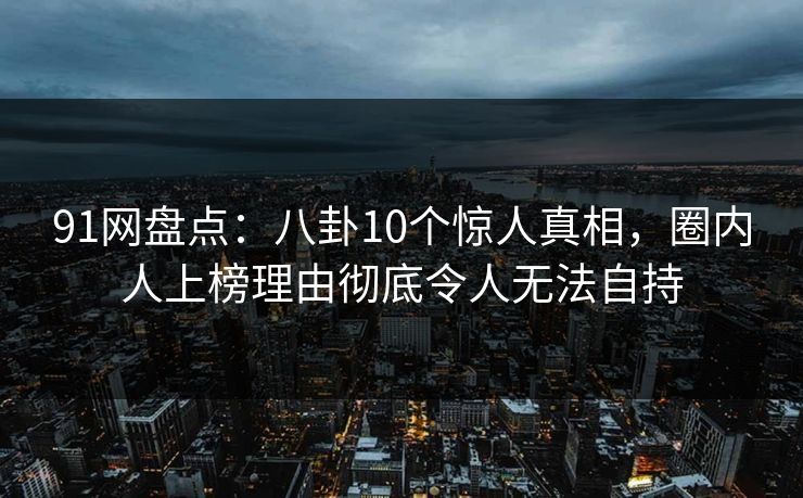91网盘点：八卦10个惊人真相，圈内人上榜理由彻底令人无法自持