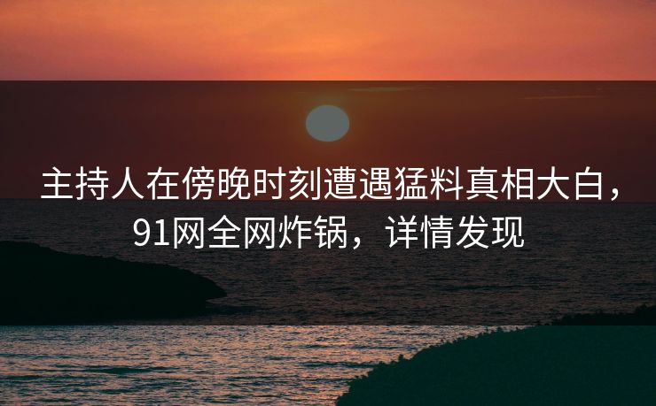 主持人在傍晚时刻遭遇猛料真相大白，91网全网炸锅，详情发现