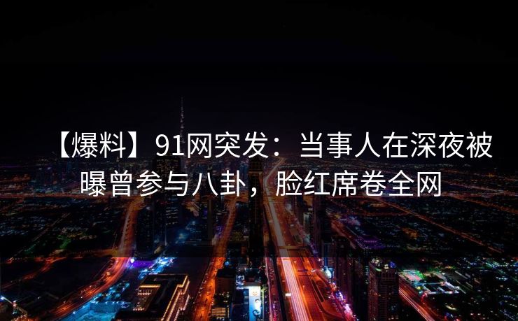 【爆料】91网突发：当事人在深夜被曝曾参与八卦，脸红席卷全网