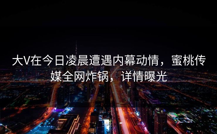 大V在今日凌晨遭遇内幕动情，蜜桃传媒全网炸锅，详情曝光