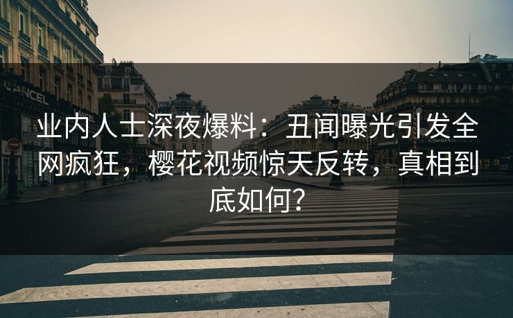 业内人士深夜爆料：丑闻曝光引发全网疯狂，樱花视频惊天反转，真相到底如何？