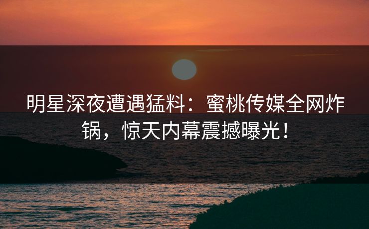 明星深夜遭遇猛料:蜜桃传媒全网炸锅,惊天内幕震撼曝光! 明星深夜遭遇猛料:蜜桃传媒全网炸锅,惊天内幕震撼曝光!
