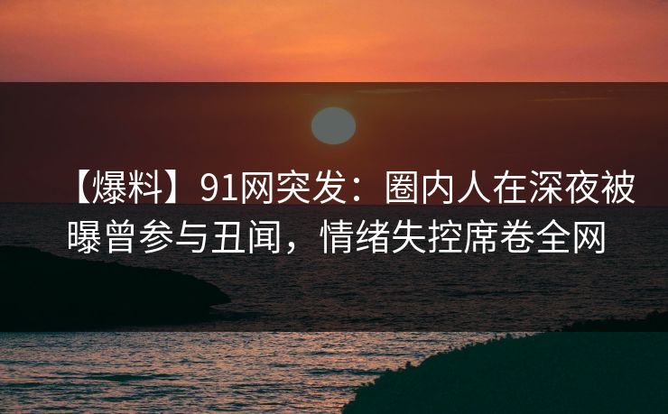 【爆料】91网突发：圈内人在深夜被曝曾参与丑闻，情绪失控席卷全网