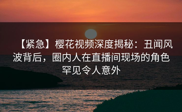 【紧急】樱花视频深度揭秘:丑闻风波背后,圈内人在直播间现场的角色罕见令人意外 【紧急】樱花视频深度揭秘:丑闻风波背后,圈内人在直播间现场的角色罕见令人意外