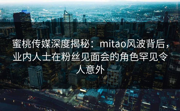 蜜桃传媒深度揭秘：mitao风波背后，业内人士在粉丝见面会的角色罕见令人意外