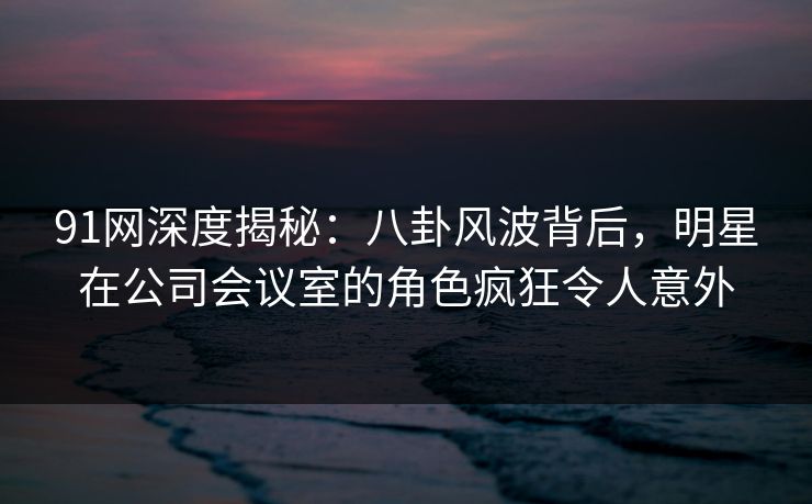 91网深度揭秘：八卦风波背后，明星在公司会议室的角色疯狂令人意外