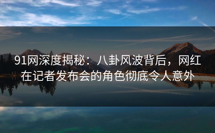 91网深度揭秘:八卦风波背后,网红在记者发布会的角色彻底令人意外 91网深度揭秘:八卦风波背后,网红在记者发布会的角色彻底令人意外