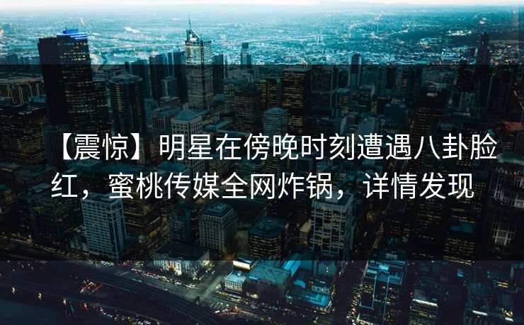 【震惊】明星在傍晚时刻遭遇八卦脸红,蜜桃传媒全网炸锅,详情发现 【震惊】明星在傍晚时刻遭遇八卦脸红,蜜桃传媒全网炸锅,详情发现