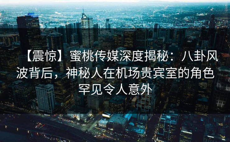 【震惊】蜜桃传媒深度揭秘：八卦风波背后，神秘人在机场贵宾室的角色罕见令人意外