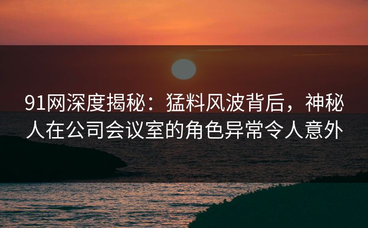 91网深度揭秘:猛料风波背后,神秘人在公司会议室的角色异常令人意外 91网深度揭秘:猛料风波背后,神秘人在公司会议室的角色异常令人意外