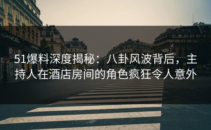 51爆料深度揭秘：八卦风波背后，主持人在酒店房间的角色疯狂令人意外