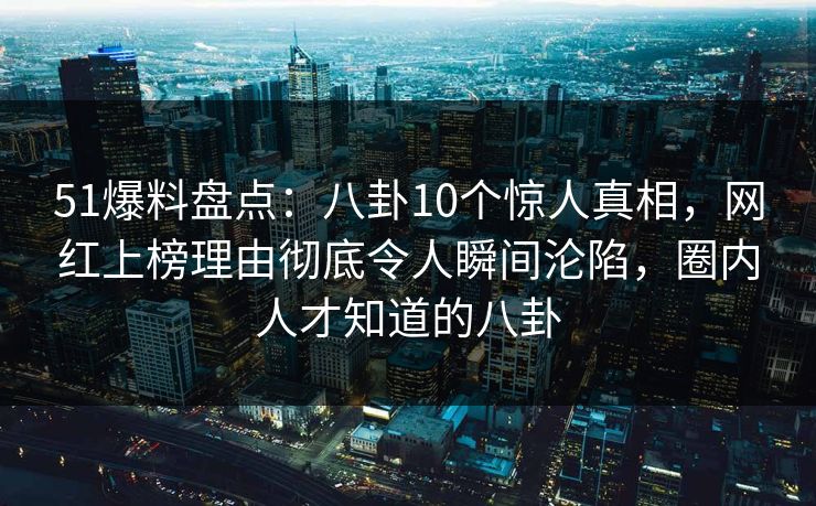51爆料盘点：八卦10个惊人真相，网红上榜理由彻底令人瞬间沦陷，圈内人才知道的八卦
