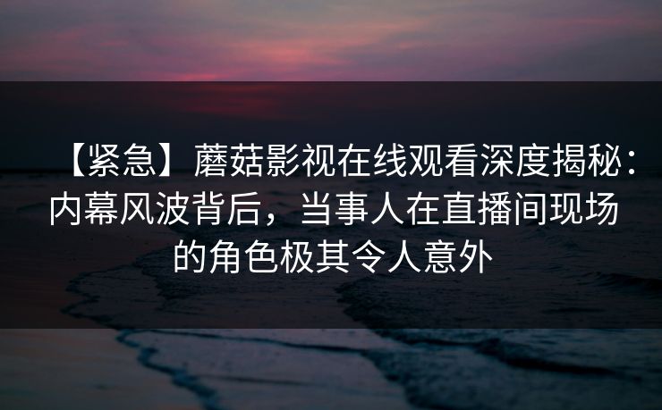 【紧急】蘑菇影视在线观看深度揭秘:内幕风波背后,当事人在直播间现场的角色极其令人意外 【紧急】蘑菇影视在线观看深度揭秘:内幕风波背后,当事人在直播间现场的角色极其令人意外