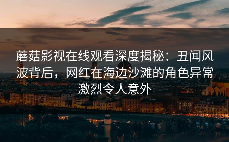 蘑菇影视在线观看深度揭秘：丑闻风波背后，网红在海边沙滩的角色异常激烈令人意外
