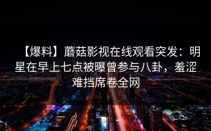 【爆料】蘑菇影视在线观看突发:明星在早上七点被曝曾参与八卦,羞涩难挡席卷全网 【爆料】蘑菇影视在线观看突发:明星在早上七点被曝曾参与八卦,羞涩难挡席卷全网