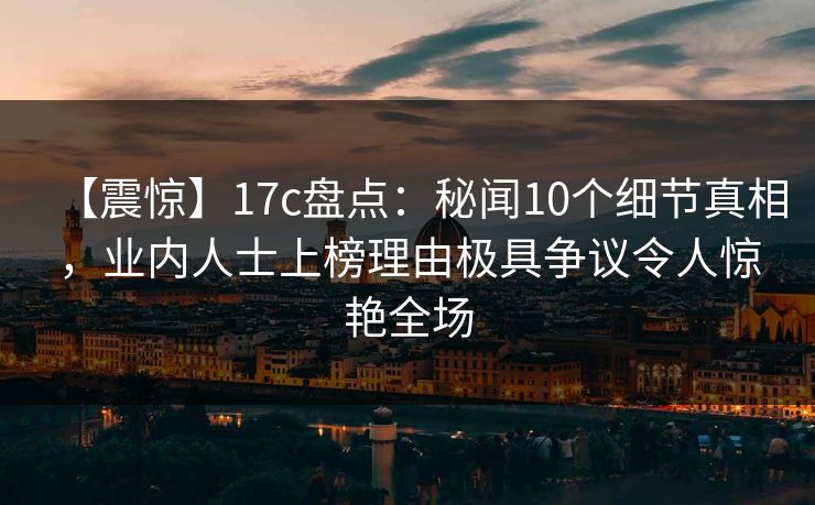 【震惊】17c盘点:秘闻10个细节真相,业内人士上榜理由极具争议令人惊艳全场 【震惊】17c盘点:秘闻10个细节真相,业内人士上榜理由极具争议令人惊艳全场