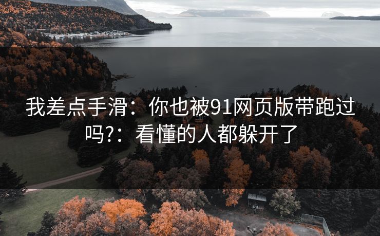 我差点手滑:你也被91网页版带跑过吗?:看懂的人都躲开了 我差点手滑:你也被91网页版带跑过吗?:看懂的人都躲开了