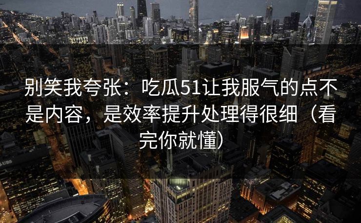 别笑我夸张：吃瓜51让我服气的点不是内容，是效率提升处理得很细（看完你就懂）