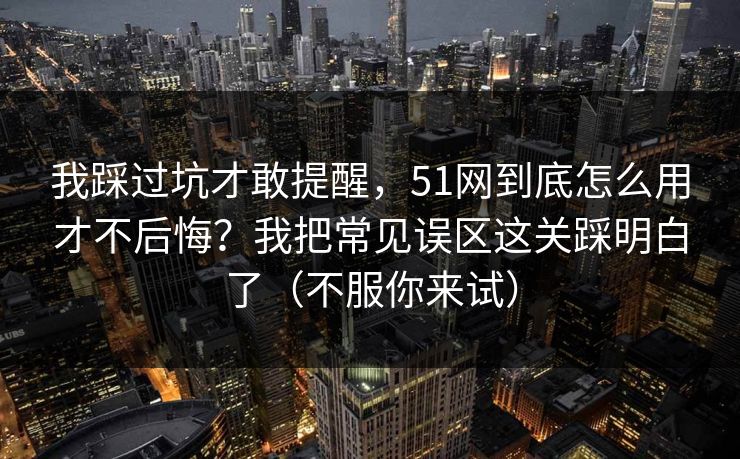 我踩过坑才敢提醒，51网到底怎么用才不后悔？我把常见误区这关踩明白了（不服你来试）