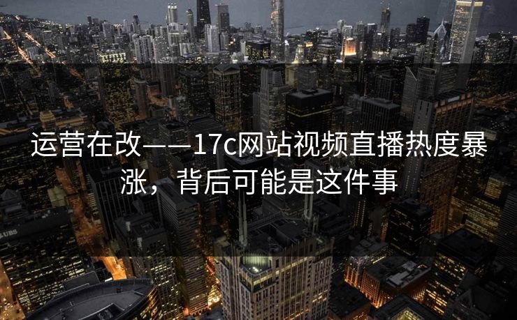 运营在改——17c网站视频直播热度暴涨，背后可能是这件事