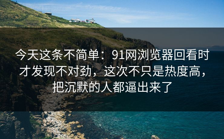 今天这条不简单：91网浏览器回看时才发现不对劲，这次不只是热度高，把沉默的人都逼出来了