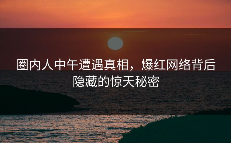 圈内人中午遭遇真相，爆红网络背后隐藏的惊天秘密