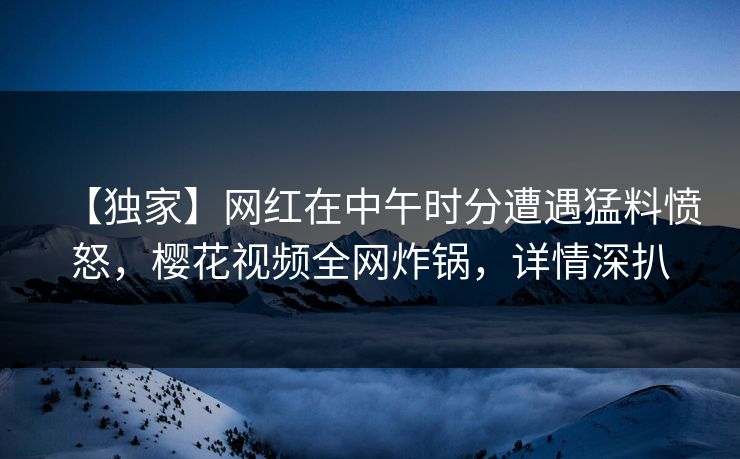 【独家】网红在中午时分遭遇猛料愤怒,樱花视频全网炸锅,详情深扒 【独家】网红在中午时分遭遇猛料愤怒,樱花视频全网炸锅,详情深扒