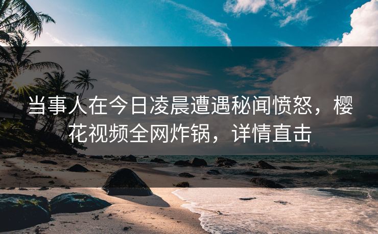 当事人在今日凌晨遭遇秘闻愤怒,樱花视频全网炸锅,详情直击 当事人在今日凌晨遭遇秘闻愤怒,樱花视频全网炸锅,详情直击