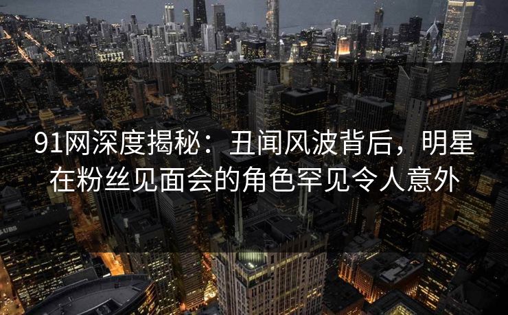 91网深度揭秘:丑闻风波背后,明星在粉丝见面会的角色罕见令人意外 91网深度揭秘:丑闻风波背后,明星在粉丝见面会的角色罕见令人意外