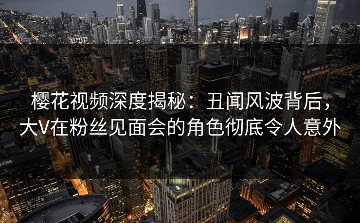 樱花视频深度揭秘:丑闻风波背后,大V在粉丝见面会的角色彻底令人意外 樱花视频深度揭秘:丑闻风波背后,大V在粉丝见面会的角色彻底令人意外