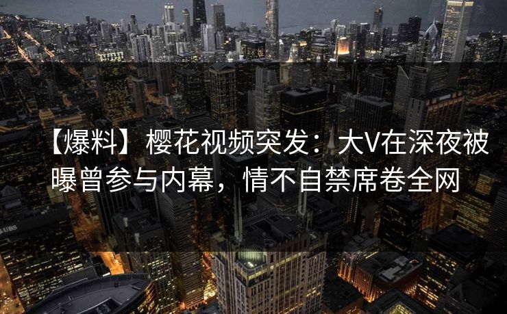 【爆料】樱花视频突发：大V在深夜被曝曾参与内幕，情不自禁席卷全网