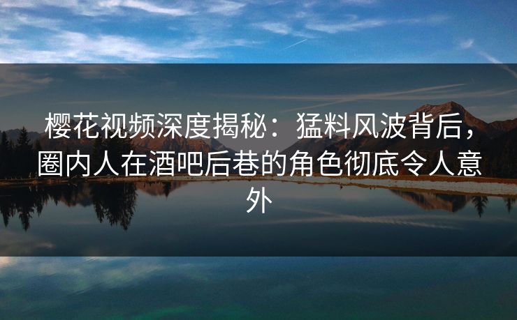 樱花视频深度揭秘：猛料风波背后，圈内人在酒吧后巷的角色彻底令人意外