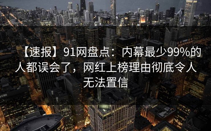 【速报】91网盘点：内幕最少99%的人都误会了，网红上榜理由彻底令人无法置信