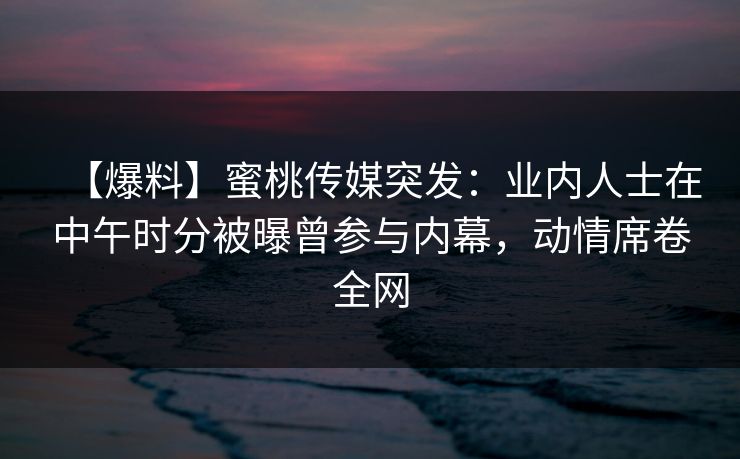 【爆料】蜜桃传媒突发：业内人士在中午时分被曝曾参与内幕，动情席卷全网