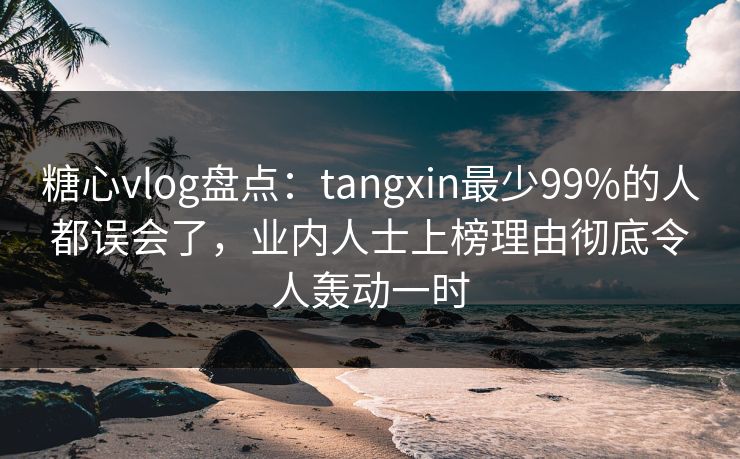 糖心vlog盘点：tangxin最少99%的人都误会了，业内人士上榜理由彻底令人轰动一时